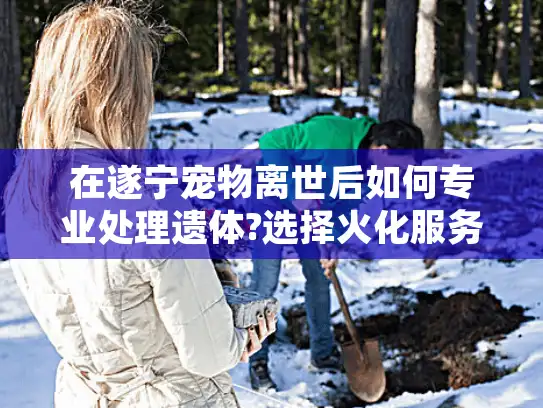 在遂宁宠物离世后如何专业处理遗体?选择火化服务的正确指南