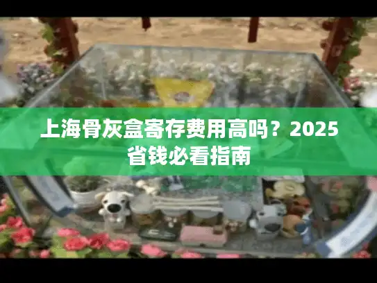 上海骨灰盒寄存费用高吗？2025省钱必看指南