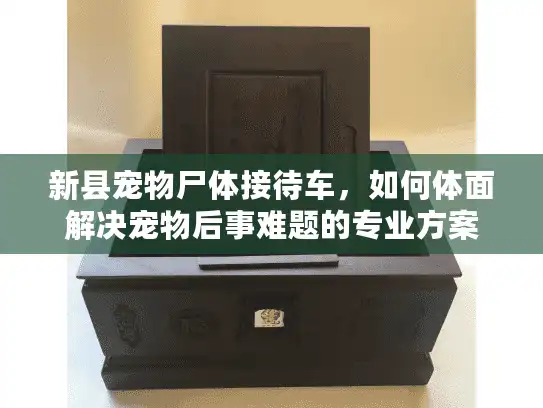 新县宠物尸体接待车，如何体面解决宠物后事难题的专业方案