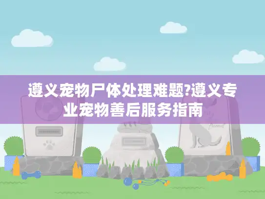 遵义宠物尸体处理难题?遵义专业宠物善后服务指南