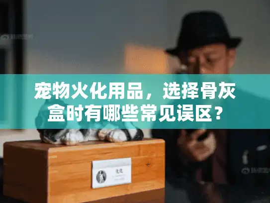 宠物火化用品，选择骨灰盒时有哪些常见误区？