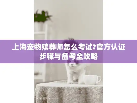 上海宠物殡葬师怎么考试?官方认证步骤与备考全攻略