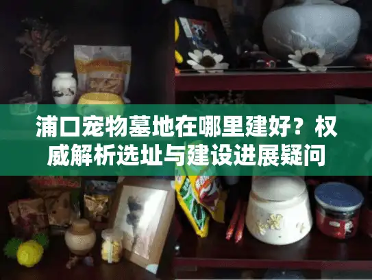 浦口宠物墓地在哪里建好？权威解析选址与建设进展疑问
