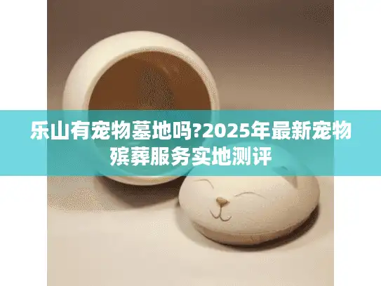 乐山有宠物墓地吗?2025年最新宠物殡葬服务实地测评