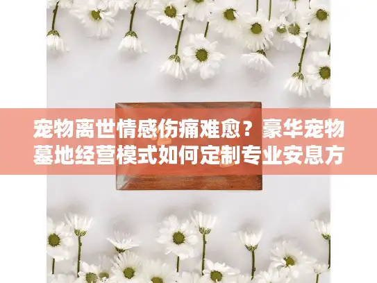 宠物离世情感伤痛难愈？豪华宠物墓地经营模式如何定制专业安息方案