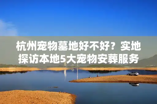 杭州宠物墓地好不好？实地探访本地5大宠物安葬服务优缺点对比