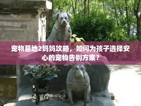 宠物墓地2妈妈攻略，如何为孩子选择安心的宠物告别方案？
