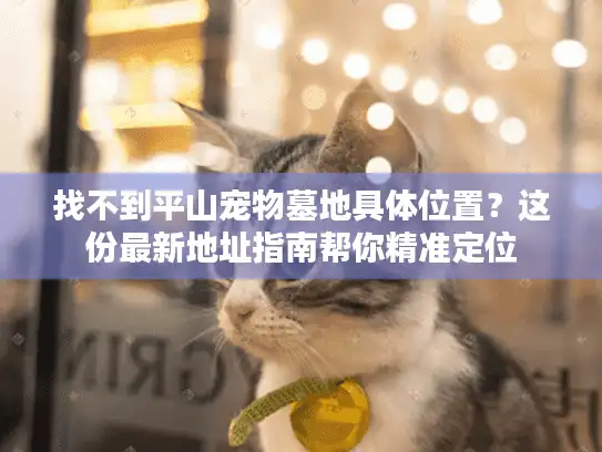 找不到平山宠物墓地具体位置？这份最新地址指南帮你精准定位