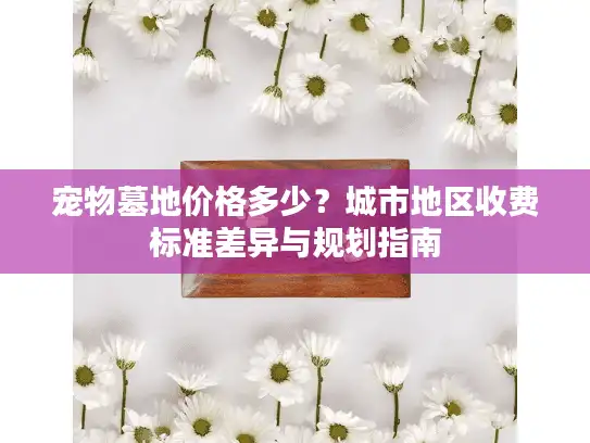 宠物墓地价格多少？城市地区收费标准差异与规划指南