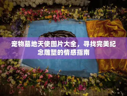 宠物墓地天使图片大全，寻找完美纪念雕塑的情感指南