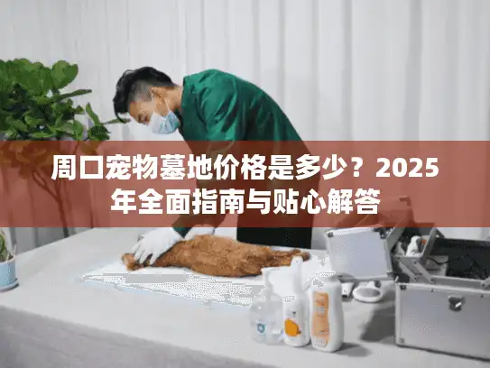周口宠物墓地价格是多少？2025年全面指南与贴心解答