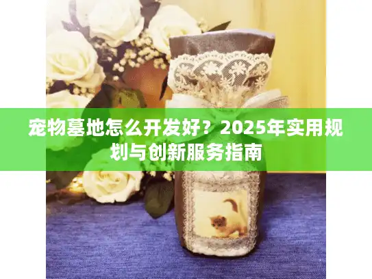 宠物墓地怎么开发好？2025年实用规划与创新服务指南