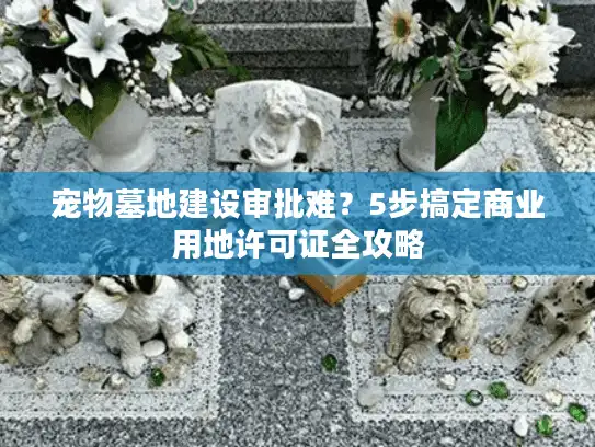 宠物墓地建设审批难？5步搞定商业用地许可证全攻略