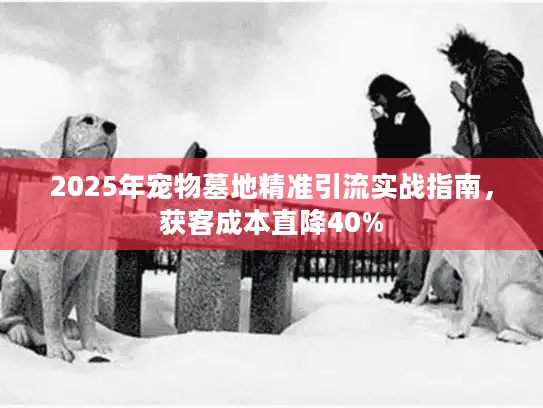 2025年宠物墓地精准引流实战指南，获客成本直降40%
