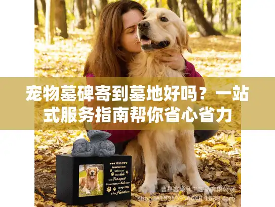 宠物墓碑寄到墓地好吗？一站式服务指南帮你省心省力