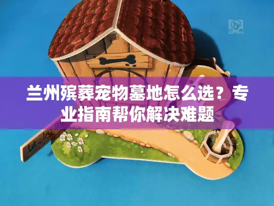兰州殡葬宠物墓地怎么选？专业指南帮你解决难题