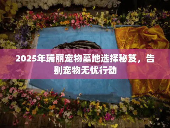 2025年瑞丽宠物墓地选择秘笈，告别宠物无忧行动