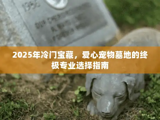 2025年冷门宝藏，爱心宠物墓地的终极专业选择指南