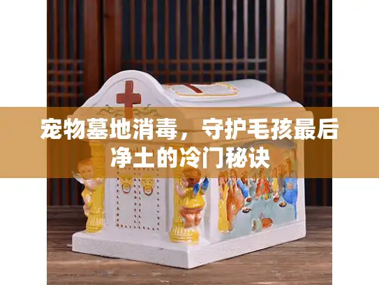 宠物墓地消毒，守护毛孩最后净土的冷门秘诀