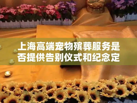 上海高端宠物殡葬服务是否提供告别仪式和纪念定制一条龙服务?