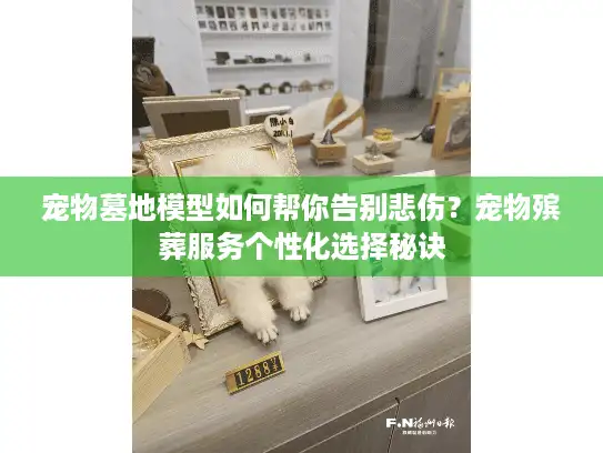 宠物墓地模型如何帮你告别悲伤？宠物殡葬服务个性化选择秘诀