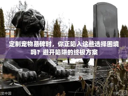 定制宠物墓碑时，你正陷入这些选择困境吗？避开陷阱的终极方案