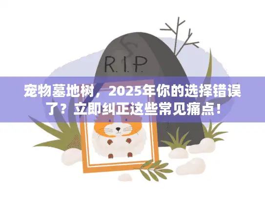 宠物墓地树，2025年你的选择错误了？立即纠正这些常见痛点！