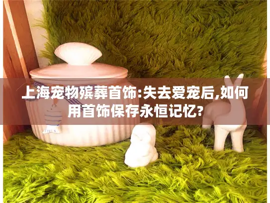 上海宠物殡葬首饰:失去爱宠后,如何用首饰保存永恒记忆?