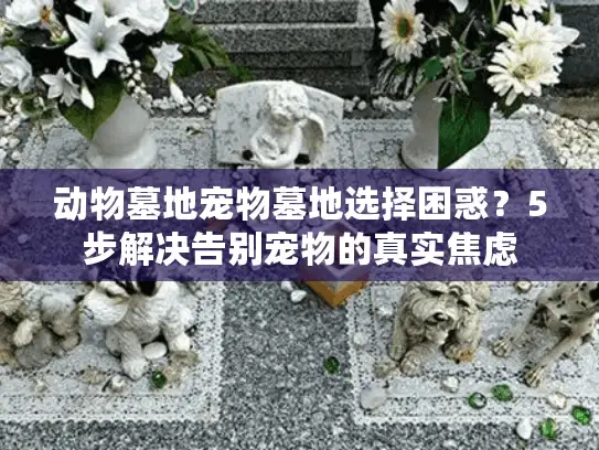 动物墓地宠物墓地选择困惑？5步解决告别宠物的真实焦虑