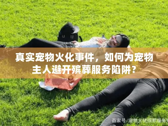 真实宠物火化事件，如何为宠物主人避开殡葬服务陷阱？