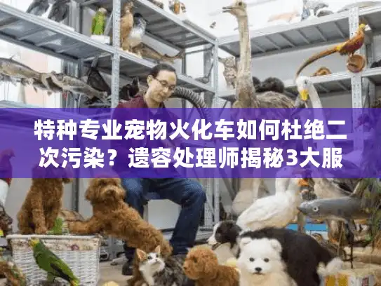 特种专业宠物火化车如何杜绝二次污染？遗容处理师揭秘3大服务盲区