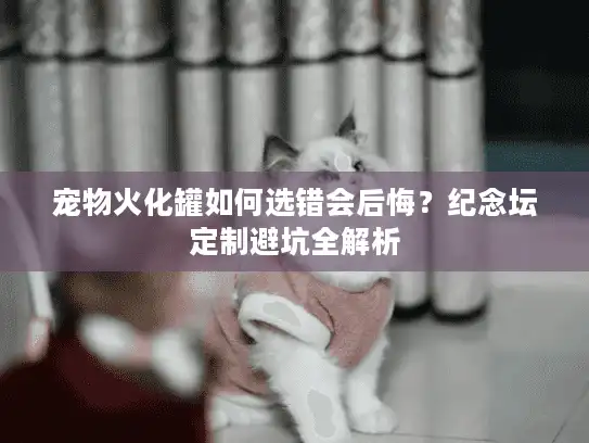 宠物火化罐如何选错会后悔？纪念坛定制避坑全解析