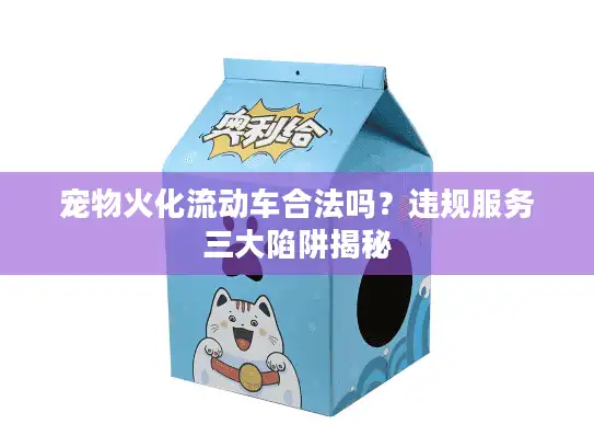 宠物火化流动车合法吗？违规服务三大陷阱揭秘