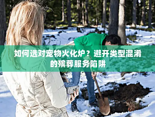 如何选对宠物火化炉？避开类型混淆的殡葬服务陷阱