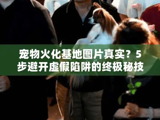宠物火化基地图片真实？5步避开虚假陷阱的终极秘技（实战版）