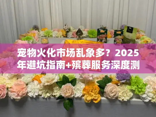 宠物火化市场乱象多？2025年避坑指南+殡葬服务深度测评