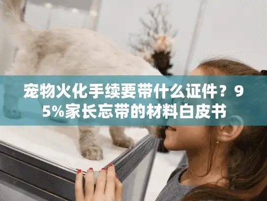 宠物火化手续要带什么证件？95%家长忘带的材料白皮书