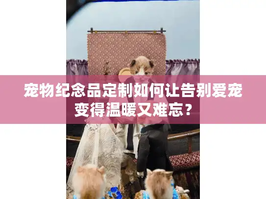 宠物纪念品定制如何让告别爱宠变得温暖又难忘？
