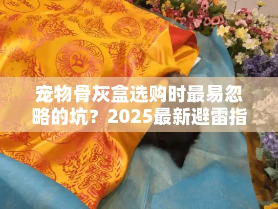 宠物骨灰盒选购时最易忽略的坑？2025最新避雷指南