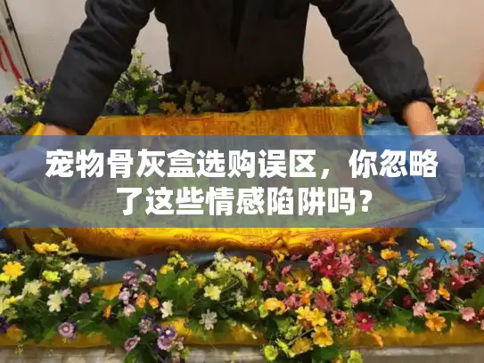 宠物骨灰盒选购误区，你忽略了这些情感陷阱吗？