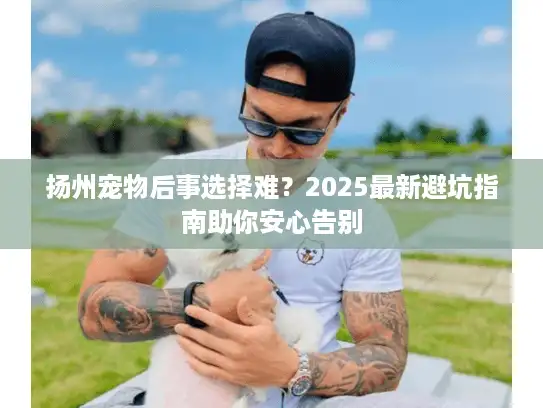扬州宠物后事选择难？2025最新避坑指南助你安心告别