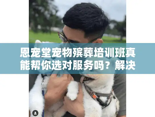 恩宠堂宠物殡葬培训班真能帮你选对服务吗？解决宠物殡葬痛点全攻略