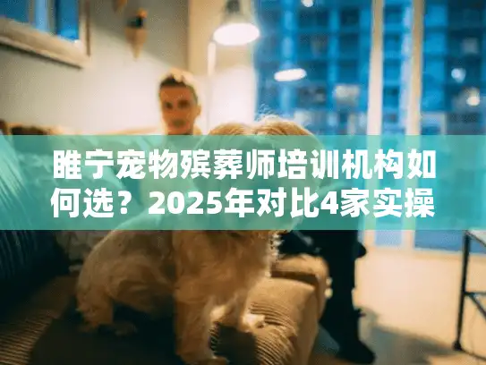 睢宁宠物殡葬师培训机构如何选？2025年对比4家实操避坑指南