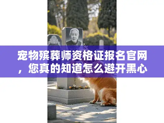 宠物殡葬师资格证报名官网，您真的知道怎么避开黑心服务选对专业机构吗？