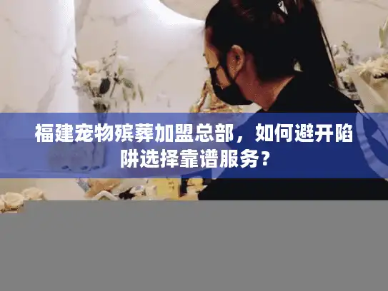 福建宠物殡葬加盟总部，如何避开陷阱选择靠谱服务？