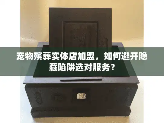 宠物殡葬实体店加盟，如何避开隐藏陷阱选对服务？