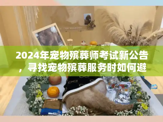 2024年宠物殡葬师考试新公告，寻找宠物殡葬服务时如何避开陷阱守护爱宠尊严？