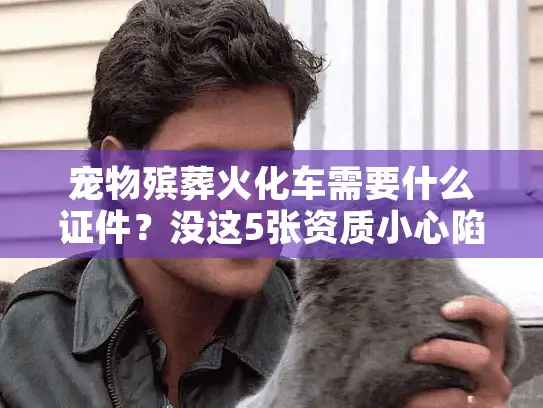 宠物殡葬火化车需要什么证件？没这5张资质小心陷阱！