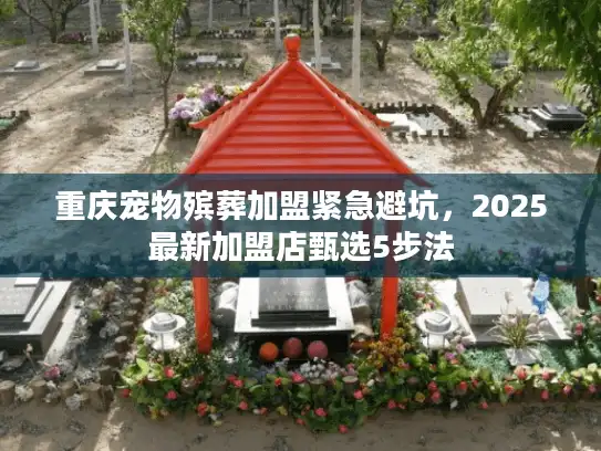重庆宠物殡葬加盟紧急避坑，2025最新加盟店甄选5步法