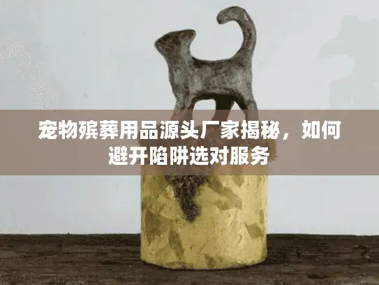 宠物殡葬用品源头厂家揭秘，如何避开陷阱选对服务